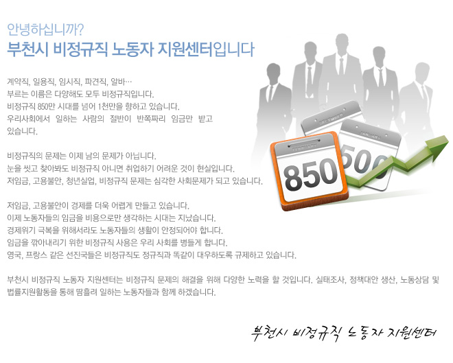 안녕하세요.
부천시 비정규직 근로자 지원센터입니다.

계약직, 일용직, 임시직, 파견직, 알바…
부르는 이름은 다양해도 모두 비정규직입니다. 
비정규직 850만 시대를 넘어 1천만을 향하고 있습니다. 
우리사회에서 일하는 사람의 절반이 반쪽짜리 임금만 받고 있습니다.

비정규직의 문제는 이제 남의 문제가 아닙니다. 
눈을 씻고 찾아봐도 비정규직 아니면 취업하기 어려운 것이 현실입니다. 
저임금, 고용불안, 청년실업, 비정규직 문제는 심각한 사회문제가 되고 있습니다.  
 
저임금, 고용불안이 경제를 더욱 어렵게 만들고 있습니다. 
이제 노동자들의 임금을 비용으로만 생각하는 시대는 지났습니다. 
경제위기 극복을 위해서라도 노동자들의 생활이 안정되어야 합니다. 
임금을 깎아내리기 위한 비정규직 사용은 우리 사회를 병들게 합니다.
영국, 프랑스 같은 선진국들은 비정규직도 정규직과 똑같이 대우하도록 규제하고 있습니다.

부천시 비정규직 근로자 지원센터는 비정규직 문제의 해결을 위해 다양한 노력을 할 것입니다. 
실태조사, 정책대안 생산, 노동상담 및 법률지원활동을 통해 땀흘려 일하는 노동자들과 함께 하겠습니다.      
						
						 
                                                     부천시 비정규직 근로자 지원센터